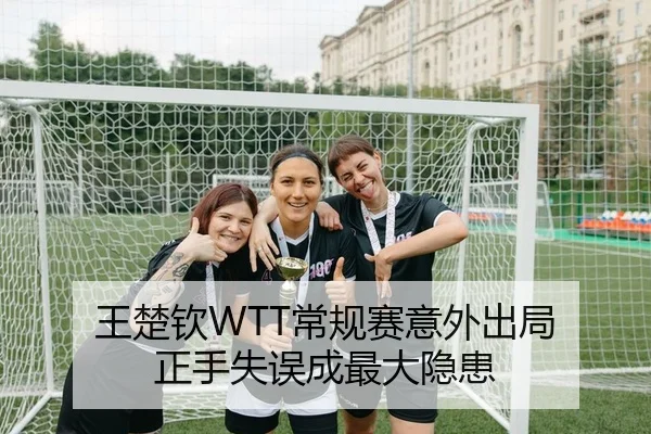 王楚钦WTT常规赛意外出局 正手失误成最大隐患